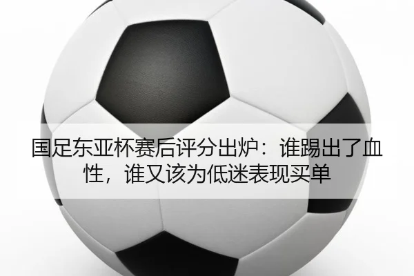 国足东亚杯赛后评分出炉：谁踢出了血性，谁又该为低迷表现买单